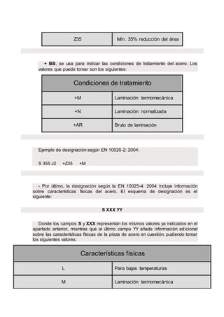 Z35 Mín. 35% reducción del área
+ BB, se usa para indicar las condiciones de tratamiento del acero. Los
valores que puede tomar son los siguientes:
Condiciones de tratamiento
+M Laminación termomecánica
+N Laminación normalizada
+AR Bruto de laminación
Ejemplo de designación según EN 10025-2: 2004:
S 355 J2 +Z35 +M
- Por último, la designación según la EN 10025-4: 2004 incluye información
sobre características físicas del acero. El esquema de designación es el
siguiente:
S XXX YY
Donde los campos S y XXX representan los mismos valores ya indicados en el
apartado anterior, mientras que el último campo YY añade información adicional
sobre las características físicas de la pieza de acero en cuestión, pudiendo tomar
los siguientes valores:
Características físicas
L Para bajas temperaturas
M Laminación termomecánica
 