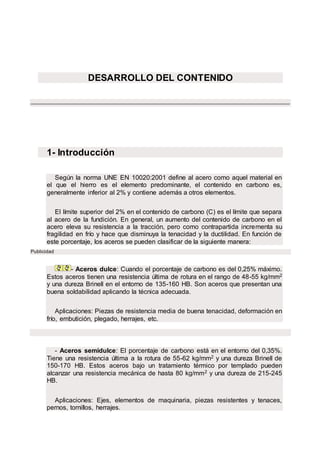 DESARROLLO DEL CONTENIDO
1- Introducción
Según la norma UNE EN 10020:2001 define al acero como aquel material en
el que el hierro es el elemento predominante, el contenido en carbono es,
generalmente inferior al 2% y contiene además a otros elementos.
El límite superior del 2% en el contenido de carbono (C) es el límite que separa
al acero de la fundición. En general, un aumento del contenido de carbono en el
acero eleva su resistencia a la tracción, pero como contrapartida incrementa su
fragilidad en frío y hace que disminuya la tenacidad y la ductilidad. En función de
este porcentaje, los aceros se pueden clasificar de la siguiente manera:
Publicidad
- Aceros dulce: Cuando el porcentaje de carbono es del 0,25% máximo.
Estos aceros tienen una resistencia última de rotura en el rango de 48-55 kg/mm2
y una dureza Brinell en el entorno de 135-160 HB. Son aceros que presentan una
buena soldabilidad aplicando la técnica adecuada.
Aplicaciones: Piezas de resistencia media de buena tenacidad, deformación en
frío, embutición, plegado, herrajes, etc.
- Aceros semidulce: El porcentaje de carbono está en el entorno del 0,35%.
Tiene una resistencia última a la rotura de 55-62 kg/mm2 y una dureza Brinell de
150-170 HB. Estos aceros bajo un tratamiento térmico por templado pueden
alcanzar una resistencia mecánica de hasta 80 kg/mm2 y una dureza de 215-245
HB.
Aplicaciones: Ejes, elementos de maquinaria, piezas resistentes y tenaces,
pernos, tornillos, herrajes.
 