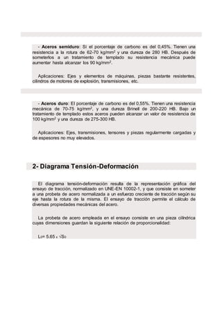 - Aceros semiduro: Si el porcentaje de carbono es del 0,45%. Tienen una
resistencia a la rotura de 62-70 kg/mm2 y una dureza de 280 HB. Después de
someterlos a un tratamiento de templado su resistencia mecánica puede
aumentar hasta alcanzar los 90 kg/mm2.
Aplicaciones: Ejes y elementos de máquinas, piezas bastante resistentes,
cilindros de motores de explosión, transmisiones, etc.
- Aceros duro: El porcentaje de carbono es del 0,55%. Tienen una resistencia
mecánica de 70-75 kg/mm2, y una dureza Brinell de 200-220 HB. Bajo un
tratamiento de templado estos aceros pueden alcanzar un valor de resistencia de
100 kg/mm2 y una dureza de 275-300 HB.
Aplicaciones: Ejes, transmisiones, tensores y piezas regularmente cargadas y
de espesores no muy elevados.
2- Diagrama Tensión-Deformación
El diagrama tensión-deformación resulta de la representación gráfica del
ensayo de tracción, normalizado en UNE-EN 10002-1, y que consiste en someter
a una probeta de acero normalizada a un esfuerzo creciente de tracción según su
eje hasta la rotura de la misma. El ensayo de tracción permite el cálculo de
diversas propiedades mecánicas del acero.
La probeta de acero empleada en el ensayo consiste en una pieza cilíndrica
cuyas dimensiones guardan la siguiente relación de proporcionalidad:
L0= 5.65 x √S0
 