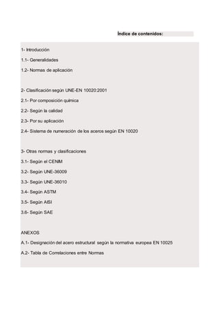 Índice de contenidos:
1- Introducción
1.1- Generalidades
1.2- Normas de aplicación
2- Clasificación según UNE-EN 10020:2001
2.1- Por composición química
2.2- Según la calidad
2.3- Por su aplicación
2.4- Sistema de numeración de los aceros según EN 10020
3- Otras normas y clasificaciones
3.1- Según el CENIM
3.2- Según UNE-36009
3.3- Según UNE-36010
3.4- Según ASTM
3.5- Según AISI
3.6- Según SAE
ANEXOS
A.1- Designación del acero estructural según la normativa europea EN 10025
A.2- Tabla de Correlaciones entre Normas
 
