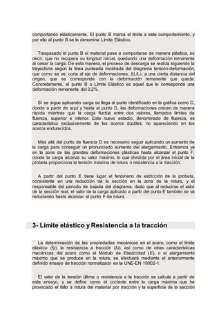 comportando elásticamente. El punto B marca el límite a este comportamiento, y
por ello al punto B se le denomina Límite Elástico.
Traspasado el punto B el material pasa a comportarse de manera plástica, es
decir, que no recupera su longitud inicial, quedando una deformación remanente
al cesar la carga. De esta manera, el proceso de descarga se realiza siguiendo la
trayectoria según la línea punteada mostrada del diagrama tensión-deformación,
que como se ve, corta al eje de deformaciones, ΔL/L0, a una cierta distancia del
origen, que se corresponde con la deformación remanente que queda.
Concretamente, el punto B o Límite Elástico es aquel que le corresponde una
deformación remanente del 0.2%.
Si se sigue aplicando carga se llega al punto identificado en la gráfica como C,
donde a partir de aquí y hasta el punto D, las deformaciones crecen de manera
rápida mientras que la carga fluctúa entre dos valores, llamados límites de
fluencia, superior e inferior. Este nuevo estadio, denominado de fluencia, es
característico exclusivamente de los aceros dúctiles, no apareciendo en los
aceros endurecidos.
Más allá del punto de fluencia D es necesario seguir aplicando un aumento de
la carga para conseguir un pronunciado aumento del alargamiento. Entramos ya
en la zona de las grandes deformaciones plásticas hasta alcanzar el punto F,
donde la carga alcanza su valor máximo, lo que dividida por el área inicial de la
probeta proporciona la tensión máxima de rotura o resistencia a la tracción.
A partir del punto E tiene lugar el fenómeno de estricción de la probeta,
consistente en una reducción de la sección en la zona de la rotura, y el
responsable del periodo de bajada del diagrama, dado que al reducirse el valor
de la sección real, el valor de la carga aplicado a partir del punto E también se va
reduciendo hasta alcanzar el punto F de rotura.
3- Límite elástico y Resistencia a la tracción
La determinación de las propiedades mecánicas en el acero, como el límite
elástico (fy), la resistencia a tracción (fu), así como de otras características
mecánicas del acero como el Módulo de Elasticidad (E), o el alargamiento
máximo que se produce en la rotura, se efectuará mediante el anteriormente
definido ensayo de tracción normalizado en la UNE-EN 10002-1.
El valor de la tensión última o resistencia a la tracción se calcula a partir de
este ensayo, y se define como el cociente entre la carga máxima que ha
provocado el fallo a rotura del material por tracción y la superficie de la sección
 