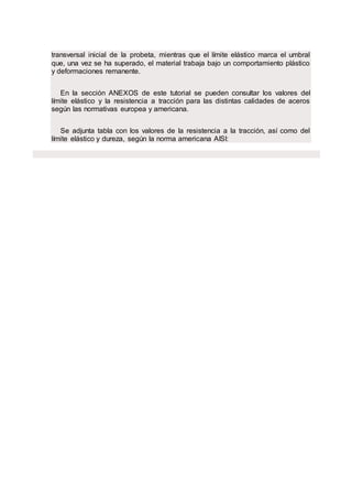 transversal inicial de la probeta, mientras que el límite elástico marca el umbral
que, una vez se ha superado, el material trabaja bajo un comportamiento plástico
y deformaciones remanente.
En la sección ANEXOS de este tutorial se pueden consultar los valores del
límite elástico y la resistencia a tracción para las distintas calidades de aceros
según las normativas europea y americana.
Se adjunta tabla con los valores de la resistencia a la tracción, así como del
límite elástico y dureza, según la norma americana AISI:
 