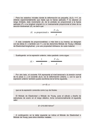 .
Para los estadios iniciales donde la deformación es pequeña, ΔL/L0 <<1, se
obtiene experimentalmente que hasta que la fuerza aplicada F no alcance un
rango limitado, éste incremento ΔL de la probeta es proporcional a la fuerza
aplicada (F), a su longitud original (L0) e inversamente proporcional al área de su
sección transversal (A), es decir que:
ΔL es proporcional a
F x L0
A
A esta constante de proporcionalidad, o más bien a su inversa, se designan
con las letras E, o también con Y, y se les denomina Módulo de Young o Módulo
de Elasticidad longitudinal, y es una propiedad intrínseca de cada material.
Sustituyendo en la expresión anterior, ésta quedaría como sigue:
ΔL =
1
x
F x L0
E A
Por otro lado, el cociente F/A representa el nivel tensional o la tensión normal
de la pieza σ, y el cociente ΔL/L0 es la deformación unitaria, ε, con lo que la
expresión anterior también puede escribirse de la forma siguiente,
σ = E x ε
que es la expresión conocida como Ley de Hooke.
El Módulo de Elasticidad o Módulo de Young, para el cálculo y diseño de
estructuras de acero en el rango elástico, toma convencionalmente el siguiente
valor:
E= 210.000 N/mm2
A continuación, en la tabla siguiente se indica el Módulo de Elasticidad o
Módulo de Young para otros distintos metales,
 
