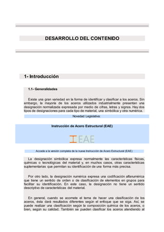 DESARROLLO DEL CONTENIDO
1- Introducción
1.1- Generalidades
Existe una gran variedad en la forma de identificar y clasificar a los aceros. Sin
embargo, la mayoría de los aceros utilizados industrialmente presentan una
designación normalizada expresada por medio de cifras, letras y signos. Hay dos
tipos de designaciones para cada tipo de material, una simbólica y otra numérica.
Novedad Legislativa:
Instrucción de Acero Estructural (EAE)
.
Accede a la versión completa de la nueva Instrucción de Acero Estructural (EAE)
La designación simbólica expresa normalmente las características físicas,
químicas o tecnológicas del material y, en muchos casos, otras características
suplementarias que permitan su identificación de una forma más precisa.
Por otro lado, la designación numérica expresa una codificación alfanumérica
que tiene un sentido de orden o de clasificación de elementos en grupos para
facilitar su identificación. En este caso, la designación no tiene un sentido
descriptivo de características del material.
En general, cuando se acomete el tema de hacer una clasificación de los
aceros, ésta dará resultados diferentes según el enfoque que se siga. Así, se
puede realizar una clasificación según la composición química de los aceros, o
bien, según su calidad. También se pueden clasificar los aceros atendiendo al
 