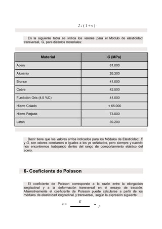 2 x ( 1 + ν )
En la siguiente tabla se indica los valores para el Módulo de elasticidad
transversal, G, para distintos materiales:
Material G (MPa)
Acero 81.000
Aluminio 26.300
Bronce 41.000
Cobre 42.500
Fundición Gris (4.5 %C) 41.000
Hierro Colado < 65.000
Hierro Forjado 73.000
Latón 39.200
Decir tiene que los valores arriba indicados para los Módulos de Elasticidad, E
y G, son valores constantes e iguales a los ya señalados, pero siempre y cuando
nos encontremos trabajando dentro del rango de comportamiento elástico del
acero.
6- Coeficiente de Poisson
El coeficiente de Poisson corresponde a la razón entre la elongación
longitudinal y a la deformación transversal en el ensayo de tracción.
Alternativamente el coeficiente de Poisson puede calcularse a partir de los
módulos de elasticidad longitudinal y transversal, según la expresión siguiente:
ν =
E
- 1
 