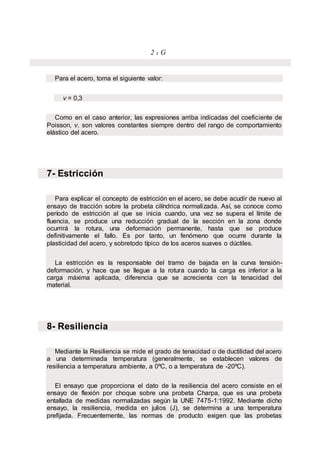 2 x G
Para el acero, toma el siguiente valor:
ν = 0,3
Como en el caso anterior, las expresiones arriba indicadas del coeficiente de
Poisson, ν, son valores constantes siempre dentro del rango de comportamiento
elástico del acero.
7- Estricción
Para explicar el concepto de estricción en el acero, se debe acudir de nuevo al
ensayo de tracción sobre la probeta cilíndrica normalizada. Así, se conoce como
período de estricción al que se inicia cuando, una vez se supera el límite de
fluencia, se produce una reducción gradual de la sección en la zona donde
ocurrirá la rotura, una deformación permanente, hasta que se produce
definitivamente el fallo. Es por tanto, un fenómeno que ocurre durante la
plasticidad del acero, y sobretodo típico de los aceros suaves o dúctiles.
La estricción es la responsable del tramo de bajada en la curva tensión-
deformación, y hace que se llegue a la rotura cuando la carga es inferior a la
carga máxima aplicada, diferencia que se acrecienta con la tenacidad del
material.
8- Resiliencia
Mediante la Resiliencia se mide el grado de tenacidad o de ductilidad del acero
a una determinada temperatura (generalmente, se establecen valores de
resiliencia a temperatura ambiente, a 0ºC, o a temperatura de -20ºC).
El ensayo que proporciona el dato de la resiliencia del acero consiste en el
ensayo de flexión por choque sobre una probeta Charpa, que es una probeta
entallada de medidas normalizadas según la UNE 7475-1:1992. Mediante dicho
ensayo, la resiliencia, medida en julios (J), se determina a una temperatura
prefijada. Frecuentemente, las normas de producto exigen que las probetas
 
