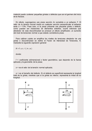 material puede contener pequeñas grietas o defectos que son el germen del inicio
de la fractura.
En efecto, supongamos una pieza sección A0 sometida a un esfuerzo F. El
valor de la tensión normal media en cualquier sección perpendicular al esfuerzo
sería σ = F/A0. Pues bien, si la pieza presenta una pequeña grieta o defecto,
como puedan ser inclusiones de elementos extraños, ocurre entonces que
alrededor de esta discontinuidad se produce un efecto amplifcador, un aumento
del nivel de tensiones normal a que estaría sometida la pieza.
Para calibrar cuánto se amplifica los niveles de tensiones alrededor de una
grieta o discontinuidad se define el Factor de Intensidad de Tensiones, K,
mediante la siguiente expresión general:
K = f x σ x √ ( π x a )
donde:
f = coeficiente adimensional o factor geométrico, que depende de la fuerza
aplicada y la geometría de la pieza;
σ = es el valor de la tensión normal aplicada;
a = es el tamaño del defecto. Si el defecto es superficial representa la longitud
total de la grieta, mientras que si la grieta es interior, representa la mitad de su
longitud.
 
