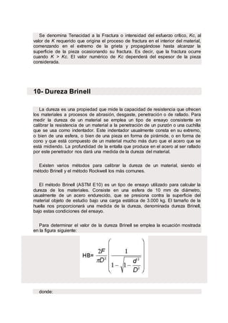Se denomina Tenacidad a la Fractura o intensidad del esfuerzo crítico, Kc, al
valor de K requerido que origina el proceso de fractura en el interior del material,
comenzando en el extremo de la grieta y propagándose hasta alcanzar la
superficie de la pieza ocasionando su fractura. Es decir, que la fractura ocurre
cuando K > Kc. El valor numérico de Kc dependerá del espesor de la pieza
considerada.
10- Dureza Brinell
La dureza es una propiedad que mide la capacidad de resistencia que ofrecen
los materiales a procesos de abrasión, desgaste, penetración o de rallado. Para
medir la dureza de un material se emplea un tipo de ensayo consistente en
calibrar la resistencia de un material a la penetración de un punzón o una cuchilla
que se usa como indentador. Este indentador usualmente consta en su extremo,
o bien de una esfera, o bien de una pieza en forma de pirámide, o en forma de
cono y que está compuesto de un material mucho más duro que el acero que se
está midiendo. La profundidad de la entalla que produce en el acero al ser rallado
por este penetrador nos dará una medida de la dureza del material.
Existen varios métodos para calibrar la dureza de un material, siendo el
método Brinell y el método Rockwell los más comunes.
El método Brinell (ASTM E10) es un tipo de ensayo utilizado para calcular la
dureza de los materiales. Consiste en una esfera de 10 mm de diámetro,
usualmente de un acero endurecido, que se presiona contra la superficie del
material objeto de estudio bajo una carga estática de 3.000 kg. El tamaño de la
huella nos proporcionará una medida de la dureza, denominada dureza Brinell,
bajo estas condiciones del ensayo.
Para determinar el valor de la dureza Brinell se emplea la ecuación mostrada
en la figura siguiente:
donde:
 