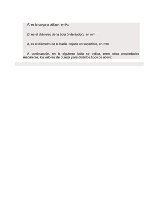 F, es la carga a utilizar, en Kp
D, es el diámetro de la bola (indentador), en mm
d, es el diámetro de la huella dejada en superficie, en mm
A continuación, en la siguiente tabla se indica, entre otras propiedades
mecánicas, los valores de dureza para distintos tipos de acero:
 