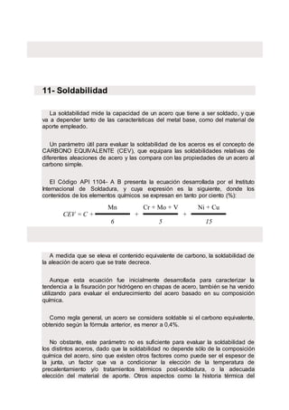 11- Soldabilidad
La soldabilidad mide la capacidad de un acero que tiene a ser soldado, y que
va a depender tanto de las características del metal base, como del material de
aporte empleado.
Un parámetro útil para evaluar la soldabilidad de los aceros es el concepto de
CARBONO EQUIVALENTE (CEV), que equipara las soldabilidades relativas de
diferentes aleaciones de acero y las compara con las propiedades de un acero al
carbono simple.
El Código API 1104- A B presenta la ecuación desarrollada por el Instituto
Internacional de Soldadura, y cuya expresión es la siguiente, donde los
contenidos de los elementos químicos se expresan en tanto por ciento (%):
CEV = C +
Mn
+
Cr + Mo + V
+
Ni + Cu
6 5 15
A medida que se eleva el contenido equivalente de carbono, la soldabilidad de
la aleación de acero que se trate decrece.
Aunque esta ecuación fue inicialmente desarrollada para caracterizar la
tendencia a la fisuración por hidrógeno en chapas de acero, también se ha venido
utilizando para evaluar el endurecimiento del acero basado en su composición
química.
Como regla general, un acero se considera soldable si el carbono equivalente,
obtenido según la fórmula anterior, es menor a 0,4%.
No obstante, este parámetro no es suficiente para evaluar la soldabilidad de
los distintos aceros, dado que la soldabilidad no depende sólo de la composición
química del acero, sino que existen otros factores como puede ser el espesor de
la junta, un factor que va a condicionar la elección de la temperatura de
precalentamiento y/o tratamientos térmicos post-soldadura, o la adecuada
elección del material de aporte. Otros aspectos como la historia térmica del
 