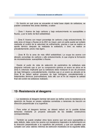 Estructuras de acero en edificación
En función en qué zona se encuentre el metal base objeto de soldadura, se
pueden considerar tres zonas distintas, a saber:
- Zona I: Aceros de bajo carbono y bajo endurecimiento no susceptibles a
fisuras, y por lo tanto de fácil soldabilidad.
- Zona II: Aceros con mayor porcentaje de carbono y bajo endurecimiento. En
esta zona el riesgo a fisuras en la ZAC es mayor, pero en parte puede ser evitado
mediante el control de la velocidad de enfriamiento, gracias a que se realice un
aporte térmico después de realizada la soldadura, o bien, se realice un
precalentamiento previo más ligero.
- Zona III: Es la zona de más difícil soldabilidad. La ocupa los aceros con
elevado porcentaje de carbono y alto endurecimiento, lo que origina la formación
de microestructuras susceptibles a fisuras.
Desde el punto de vista de selección de parámetros de soldadura este
diagrama indicaría que si por su composición química un acero se ubica en la
Zona II, entonces implicaría que su soldadura debe involucrar el uso de procesos
de bajo hidrogeno y precalentamiento, mientras que si un acero es ubicado en la
Zona III se deben aplicar procesos de bajo hidrógeno, precalentamiento y
tratamientos térmicos post-soldadura, todo ello con el fin de mejorar la calidad
final del cordón de soldadura realizado.
12- Resistencia al desgarro
La resistencia al desgarro laminar del acero se define como la resistencia a la
aparición de fisuras en piezas soldadas sometidas a tensiones de tracción en
dirección perpendicular a su superficie.
Para evitar el desgarro laminar, se deberá reducir en lo posible dichas
tensiones mediante un proyecto adecuado de los detalles constructivos
correspondientes.
También se puede emplear otros tipos aceros que son poco susceptibles a
este defecto, tales como los aceros con resistencia mejorada a la deformación en
la dirección perpendicular a la superficie del producto, y que son aquellos que
cumplen con unos valores mínimos de estricción mostrados en la siguiente tabla,
 