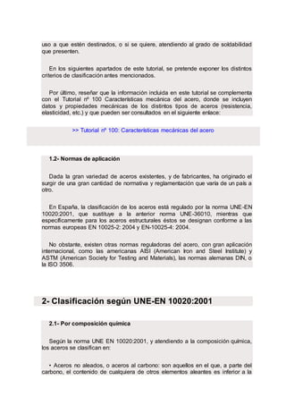 uso a que estén destinados, o si se quiere, atendiendo al grado de soldabilidad
que presenten.
En los siguientes apartados de este tutorial, se pretende exponer los distintos
criterios de clasificación antes mencionados.
Por último, reseñar que la información incluida en este tutorial se complementa
con el Tutorial nº 100 Características mecánica del acero, donde se incluyen
datos y propiedades mecánicas de los distintos tipos de aceros (resistencia,
elasticidad, etc.) y que pueden ser consultados en el siguiente enlace:
>> Tutorial nº 100: Características mecánicas del acero
1.2- Normas de aplicación
Dada la gran variedad de aceros existentes, y de fabricantes, ha originado el
surgir de una gran cantidad de normativa y reglamentación que varía de un país a
otro.
En España, la clasificación de los aceros está regulado por la norma UNE-EN
10020:2001, que sustituye a la anterior norma UNE-36010, mientras que
específicamente para los aceros estructurales éstos se designan conforme a las
normas europeas EN 10025-2: 2004 y EN-10025-4: 2004.
No obstante, existen otras normas reguladoras del acero, con gran aplicación
internacional, como las americanas AISI (American Iron and Steel Institute) y
ASTM (American Society for Testing and Materials), las normas alemanas DIN, o
la ISO 3506.
2- Clasificación según UNE-EN 10020:2001
2.1- Por composición química
Según la norma UNE EN 10020:2001, y atendiendo a la composición química,
los aceros se clasifican en:
• Aceros no aleados, o aceros al carbono: son aquellos en el que, a parte del
carbono, el contenido de cualquiera de otros elementos aleantes es inferior a la
 