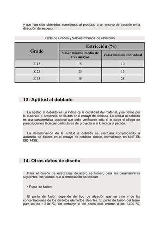 y que han sido obtenidos sometiendo al producto a un ensayo de tracción en la
dirección del espesor.
Tabla de Grados y Valores mínimos de estricción
Grado
Estricción (%)
Valor mínimo medio de
tres ensayos
Valor mínimo individual
Z 15 15 10
Z 25 25 15
Z 35 35 25
13- Aptitud al doblado
La aptitud al doblado es un índice de la ductilidad del material, y se define por
la ausencia o presencia de fisuras en el ensayo de doblado. La aptitud al doblado
es una característica opcional que debe verificarse sólo si lo exige el pliego de
prescripciones técnicas particulares del proyecto o si lo indica el pedido.
La determinación de la aptitud al doblado se efectuará comprobando la
ausencia de fisuras en el ensayo de doblado simple, normalizado en UNE-EN
ISO 7438.
14- Otros datos de diseño
Para el diseño de estructuras de acero se toman, para las características
siguientes, los valores que a continuación se indican:
• Punto de fusión:
El punto de fusión depende del tipo de aleación que se trate y de las
concentraciones de los distintos elementos aleantes. El punto de fusión del hierro
puro es de 1.510 ºC, sin embargo el del acero está entorno a los 1.400 ºC,
 