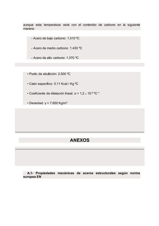 aunque esta temperatura varía con el contenido de carbono en la siguiente
manera:
- Acero de bajo carbono: 1.510 ºC
- Acero de medio carbono: 1.430 ºC
- Acero de alto carbono: 1.370 ºC
• Punto de ebullición: 2.500 ºC
• Calor específico: 0.11 Kcal / Kg ºC
• Coeficiente de dilatación lineal: α = 1,2 x 10-5 ºC-1
• Densidad: γ = 7.850 Kg/m3
ANEXOS
A.1- Propiedades mecánicas de aceros estructurales según norma
europea EN
 
