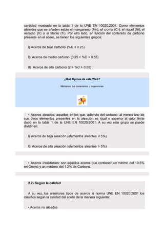 cantidad mostrada en la tabla 1 de la UNE EN 10020:2001. Como elementos
aleantes que se añaden están el manganeso (Mn), el cromo (Cr), el níquel (Ni), el
vanadio (V) o el titanio (Ti). Por otro lado, en función del contenido de carbono
presente en el acero, se tienen los siguientes grupos:
I) Aceros de bajo carbono (%C < 0.25)
II) Aceros de medio carbono (0.25 < %C < 0.55)
III) Aceros de alto carbono (2 > %C > 0.55)
¿Qué Opinas de esta Web?
Mándanos tus comentarios y sugerencias
.
.
• Aceros aleados: aquellos en los que, además del carbono, al menos uno de
sus otros elementos presentes en la aleación es igual o superior al valor límite
dado en la tabla 1 de la UNE EN 10020:2001. A su vez este grupo se puede
dividir en:
I) Aceros de baja aleación (elementos aleantes < 5%)
II) Aceros de alta aleación (elementos aleantes > 5%)
• Aceros inoxidables: son aquellos aceros que contienen un mínimo del 10.5%
en Cromo y un máximo del 1.2% de Carbono.
2.2- Según la calidad
A su vez, los anteriores tipos de aceros la norma UNE EN 10020:2001 los
clasifica según la calidad del acero de la manera siguiente:
• Aceros no aleados
 