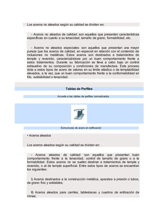 Los aceros no aleados según su calidad se dividen en:
- Aceros no aleados de calidad: son aquellos que presentan características
específicas en cuanto a su tenacidad, tamaño de grano, formabilidad, etc.
- Aceros no aleados especiales: son aquellos que presentan una mayor
pureza que los aceros de calidad, en especial en relación con el contenido de
inclusiones no metálicas. Estos aceros son destinados a tratamientos de
temple y revenido, caracterizándose por un buen comportamiento frente a
estos tratamientos. Durante su fabricación se lleva a cabo bajo un control
exhaustivo de su composición y condiciones de manufactura. Este proceso
dota a estos tipos de acero de valores en su límite elástico o de templabilidad
elevados, a la vez, que un buen comportamiento frente a la conformabilidad en
frío, soldabilidad o tenacidad.
Tablas de Perfiles
Accede a las tablas de perfiles normalizados
.
Estructuras de acero en edificación
• Aceros aleados
Los aceros aleados según su calidad se dividen en:
- Aceros aleados de calidad: son aquellos que presentan buen
comportamiento frente a la tenacidad, control de tamaño de grano o a la
formabilidad. Estos aceros no se suelen destinar a tratamientos de temple y
revenido, o al de temple superficial. Entre estos tipos de aceros se encuentran
los siguientes:
I) Aceros destinados a la construcción metálica, aparatos a presión o tubos,
de grano fino y soldables;
II) Aceros aleados para carriles, tablestacas y cuadros de entibación de
minas;
 