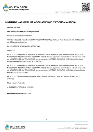 https://www.boletinoficial.gob.ar/#!DetalleNorma/302327/20240205
1 de 1
INSTITUTO NACIONAL DE ASOCIATIVISMO Y ECONOMÍA SOCIAL
Decreto 112/2024
DECTO-2024-112-APN-PTE - Designaciones.
Ciudad de Buenos Aires, 02/02/2024
VISTO el artículo 99, inciso 7 de la CONSTITUCIÓN NACIONAL y el artículo 4º del Decreto Nº 420 del 15 de abril
de 1996 y sus modificatorios.
EL PRESIDENTE DE LA NACIÓN ARGENTINA
DECRETA:
ARTÍCULO 1°.- Desígnase, a partir del 1º de enero de 2024, en el cargo de Vocal del Directorio del INSTITUTO
NACIONAL DE ASOCIATIVISMO Y ECONOMÍA SOCIAL (INAES), organismo descentralizado actuante en la órbita
del MINISTERIO DE CAPITAL HUMANO, en representación del PODER EJECUTIVO NACIONAL, al licenciado
Eduardo Héctor FONTENLA (D.N.I. Nº 12.199.764).
ARTÍCULO 2°.- Desígnase, a partir del 1º de enero de 2024, en el cargo de Vocal del Directorio del INSTITUTO
NACIONAL DE ASOCIATIVISMO Y ECONOMÍA SOCIAL (INAES), organismo descentralizado actuante en la órbita
del MINISTERIO DE CAPITAL HUMANO, en representación del PODER EJECUTIVO NACIONAL, al señor Matías
KELLY (D.N.I. Nº 25.731.769).
ARTÍCULO 3°.- Comuníquese, publíquese, dese a la DIRECCIÓN NACIONAL DEL REGISTRO OFICIAL y
archívese.
MILEI - Sandra Pettovello
e. 05/02/2024 N° 4730/24 v. 05/02/2024
Fecha de publicación 05/02/2024
 