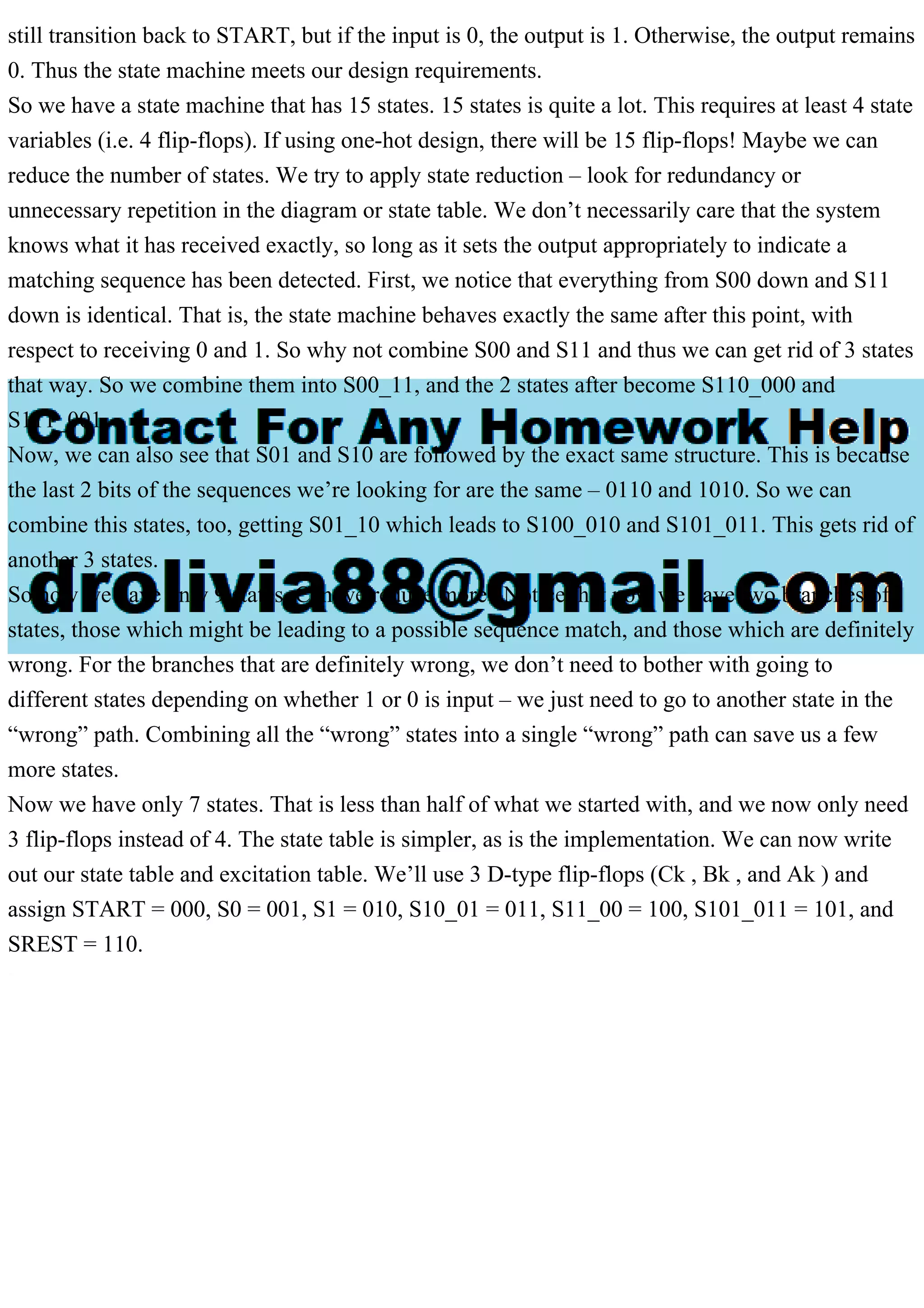 still transition back to START, but if the input is 0, the output is 1. Otherwise, the output remains
0. Thus the state machine meets our design requirements.
So we have a state machine that has 15 states. 15 states is quite a lot. This requires at least 4 state
variables (i.e. 4 flip-flops). If using one-hot design, there will be 15 flip-flops! Maybe we can
reduce the number of states. We try to apply state reduction – look for redundancy or
unnecessary repetition in the diagram or state table. We don’t necessarily care that the system
knows what it has received exactly, so long as it sets the output appropriately to indicate a
matching sequence has been detected. First, we notice that everything from S00 down and S11
down is identical. That is, the state machine behaves exactly the same after this point, with
respect to receiving 0 and 1. So why not combine S00 and S11 and thus we can get rid of 3 states
that way. So we combine them into S00_11, and the 2 states after become S110_000 and
S111_001.
Now, we can also see that S01 and S10 are followed by the exact same structure. This is because
the last 2 bits of the sequences we’re looking for are the same – 0110 and 1010. So we can
combine this states, too, getting S01_10 which leads to S100_010 and S101_011. This gets rid of
another 3 states.
So now we have only 9 states. Can we reduce more? Notice that now we have two branches of
states, those which might be leading to a possible sequence match, and those which are definitely
wrong. For the branches that are definitely wrong, we don’t need to bother with going to
different states depending on whether 1 or 0 is input – we just need to go to another state in the
“wrong” path. Combining all the “wrong” states into a single “wrong” path can save us a few
more states.
Now we have only 7 states. That is less than half of what we started with, and we now only need
3 flip-flops instead of 4. The state table is simpler, as is the implementation. We can now write
out our state table and excitation table. We’ll use 3 D-type flip-flops (Ck , Bk , and Ak ) and
assign START = 000, S0 = 001, S1 = 010, S10_01 = 011, S11_00 = 100, S101_011 = 101, and
SREST = 110.
 