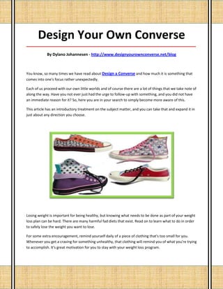 Design Your Own Converse
_____________________________________________________________________________________

            By Dylano Johannesen - http://www.designyourownconverse.net/blog



You know, so many times we have read about Design a Converse and how much it is something that
comes into one's focus rather unexpectedly.

Each of us proceed with our own little worlds and of course there are a lot of things that we take note of
along the way. Have you not ever just had the urge to follow-up with something, and you did not have
an immediate reason for it? So, here you are in your search to simply become more aware of this.

This article has an introductory treatment on the subject matter, and you can take that and expand it in
just about any direction you choose.




Losing weight is important for being healthy, but knowing what needs to be done as part of your weight
loss plan can be hard. There are many harmful fad diets that exist. Read on to learn what to do in order
to safely lose the weight you want to lose.

For some extra encouragement, remind yourself daily of a piece of clothing that's too small for you.
Whenever you get a craving for something unhealthy, that clothing will remind you of what you're trying
to accomplish. It's great motivation for you to stay with your weight loss program.
 
