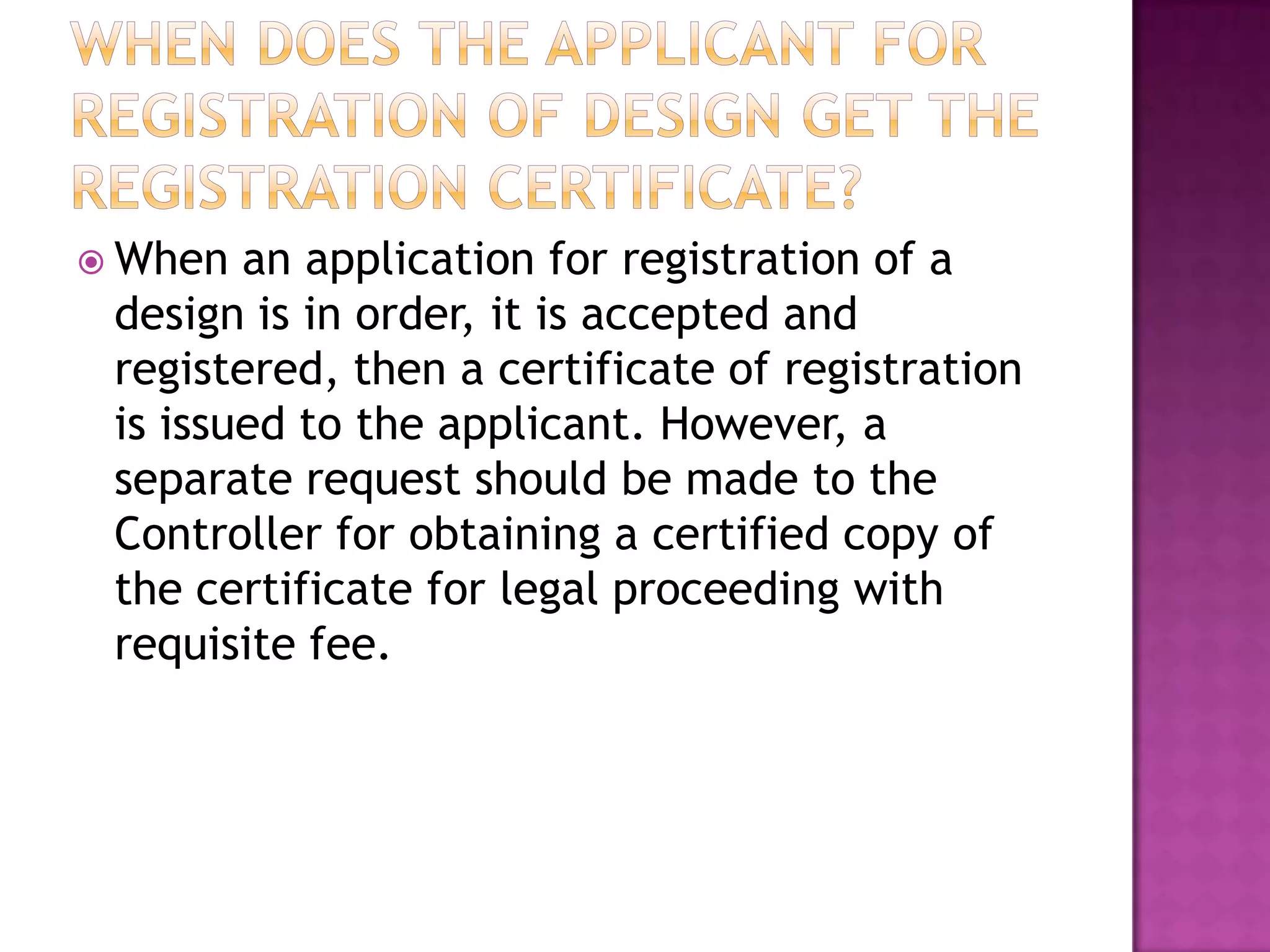  When  an application for registration of a
 design is in order, it is accepted and
 registered, then a certificate of registration
 is issued to the applicant. However, a
 separate request should be made to the
 Controller for obtaining a certified copy of
 the certificate for legal proceeding with
 requisite fee.
 