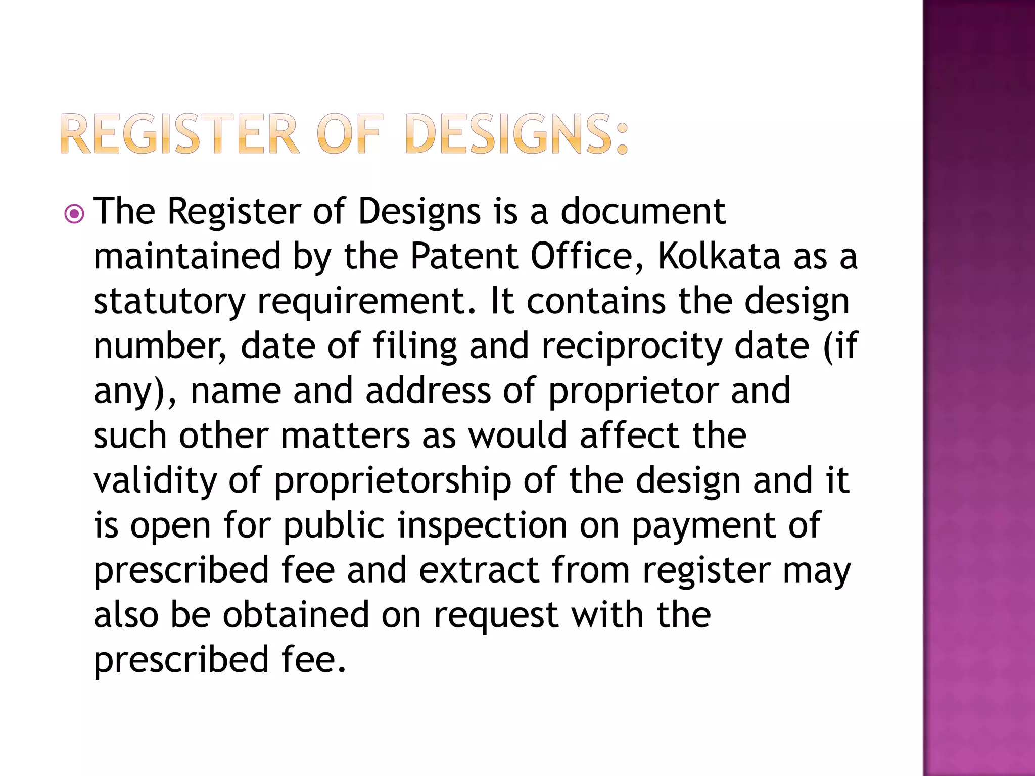  The Register of Designs is a document
 maintained by the Patent Office, Kolkata as a
 statutory requirement. It contains the design
 number, date of filing and reciprocity date (if
 any), name and address of proprietor and
 such other matters as would affect the
 validity of proprietorship of the design and it
 is open for public inspection on payment of
 prescribed fee and extract from register may
 also be obtained on request with the
 prescribed fee.
 