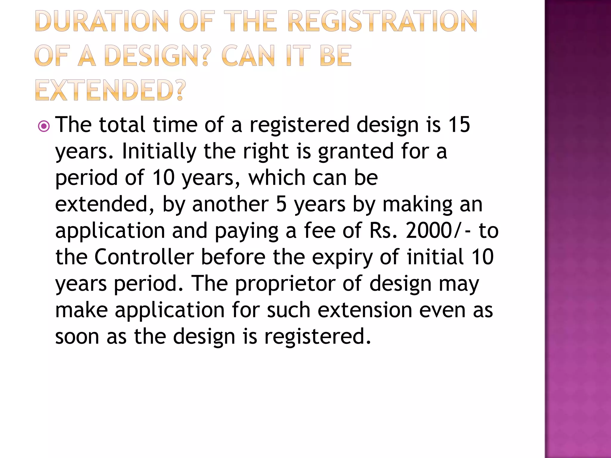  Thetotal time of a registered design is 15
 years. Initially the right is granted for a
 period of 10 years, which can be
 extended, by another 5 years by making an
 application and paying a fee of Rs. 2000/- to
 the Controller before the expiry of initial 10
 years period. The proprietor of design may
 make application for such extension even as
 soon as the design is registered.
 
