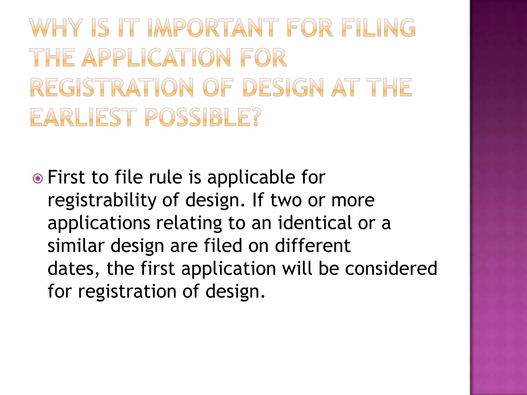  First to file rule is applicable for
  registrability of design. If two or more
  applications relating to an identical or a
  similar design are filed on different
  dates, the first application will be considered
  for registration of design.
 