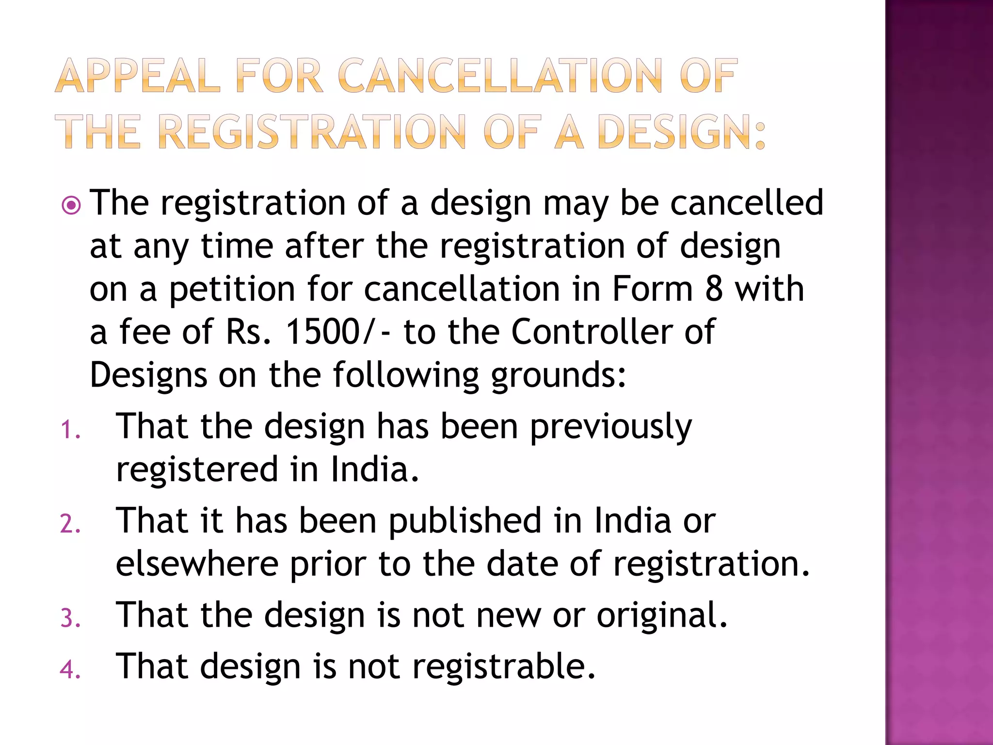  The  registration of a design may be cancelled
  at any time after the registration of design
  on a petition for cancellation in Form 8 with
  a fee of Rs. 1500/- to the Controller of
  Designs on the following grounds:
1. That the design has been previously
    registered in India.
2. That it has been published in India or
    elsewhere prior to the date of registration.
3. That the design is not new or original.
4. That design is not registrable.
 
