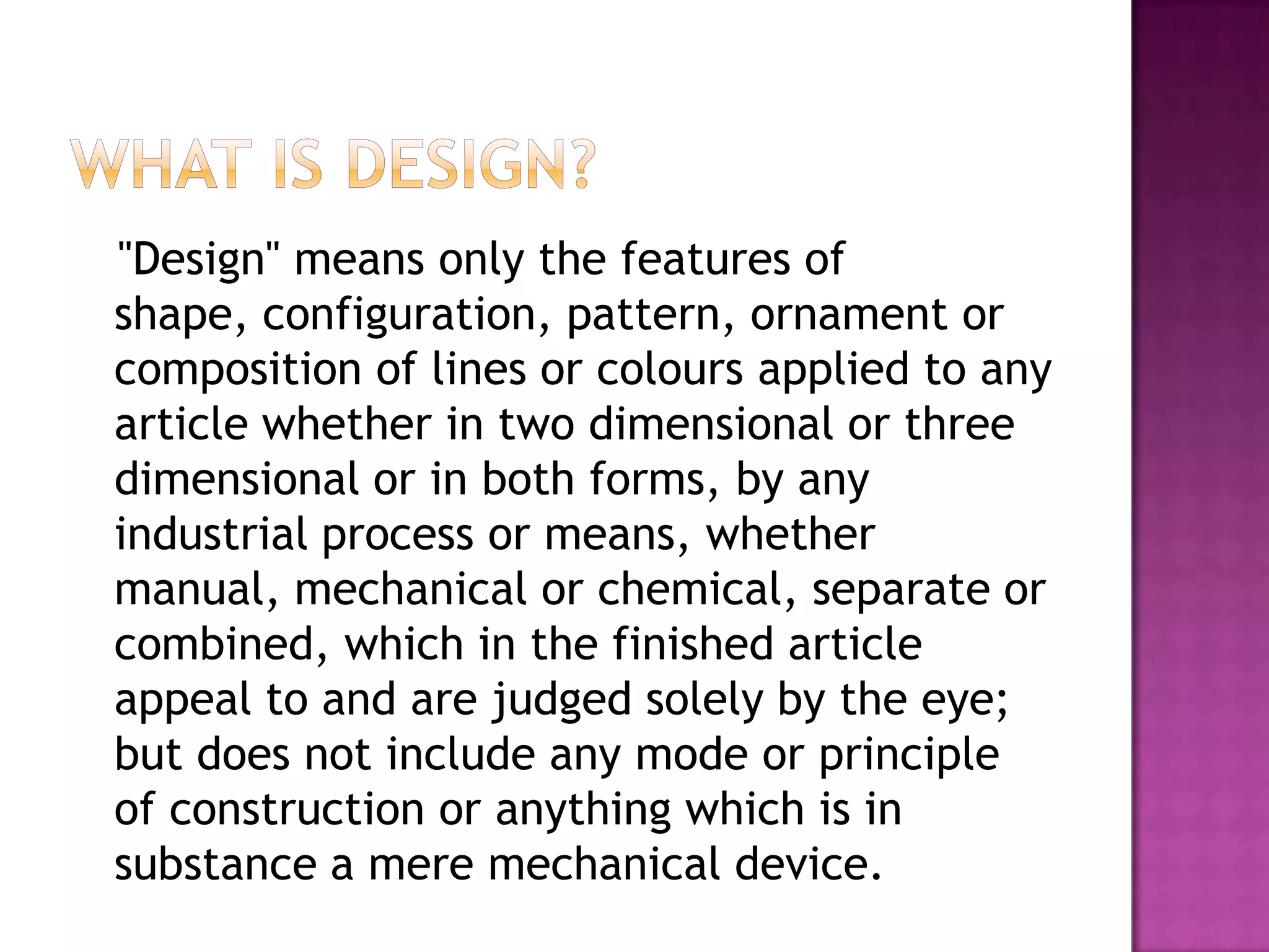 "Design" means only the features of
shape, configuration, pattern, ornament or
composition of lines or colours applied to any
article whether in two dimensional or three
dimensional or in both forms, by any
industrial process or means, whether
manual, mechanical or chemical, separate or
combined, which in the finished article
appeal to and are judged solely by the eye;
but does not include any mode or principle
of construction or anything which is in
substance a mere mechanical device.
 