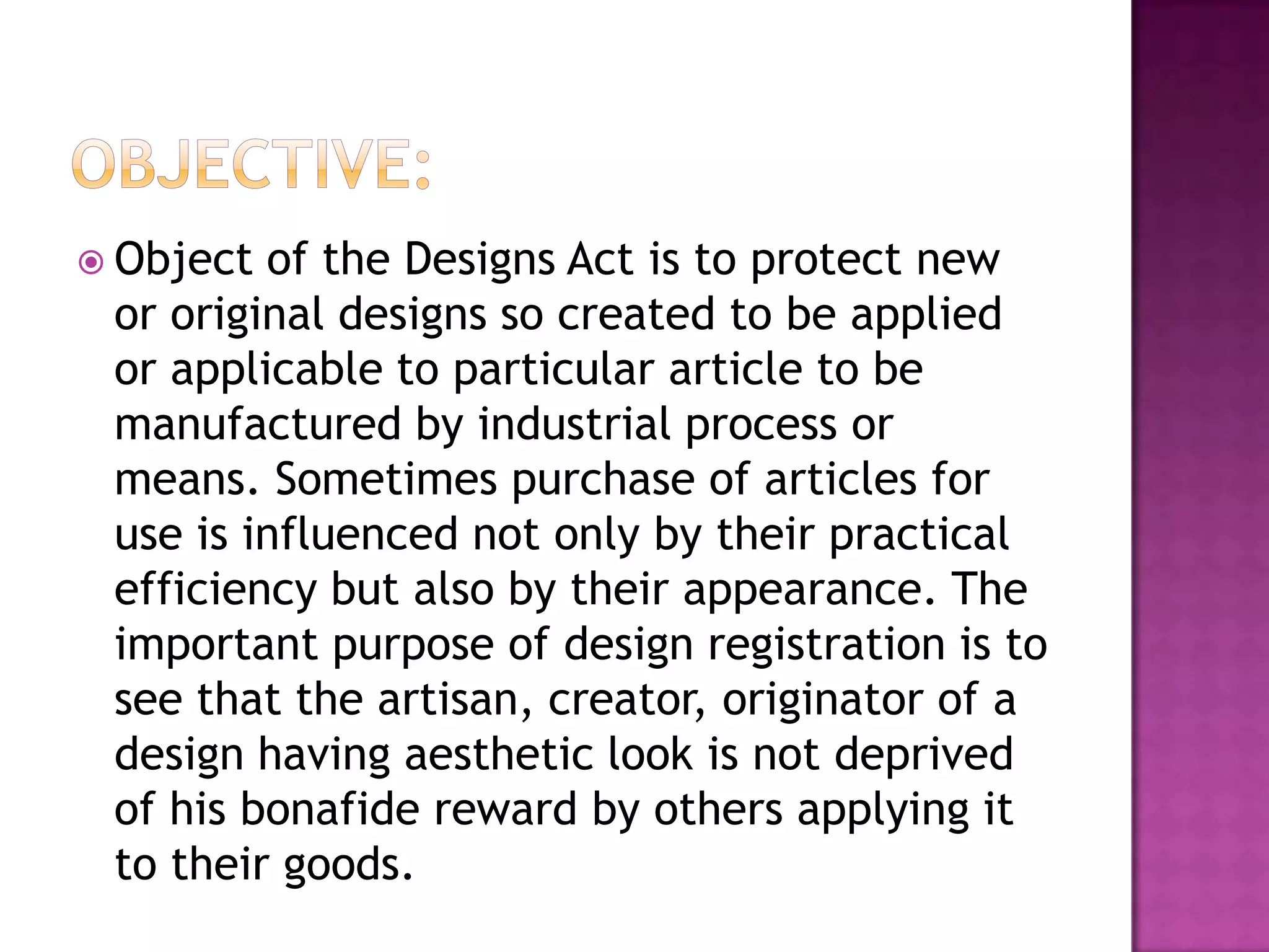  Object of the Designs Act is to protect new
 or original designs so created to be applied
 or applicable to particular article to be
 manufactured by industrial process or
 means. Sometimes purchase of articles for
 use is influenced not only by their practical
 efficiency but also by their appearance. The
 important purpose of design registration is to
 see that the artisan, creator, originator of a
 design having aesthetic look is not deprived
 of his bonafide reward by others applying it
 to their goods.
 