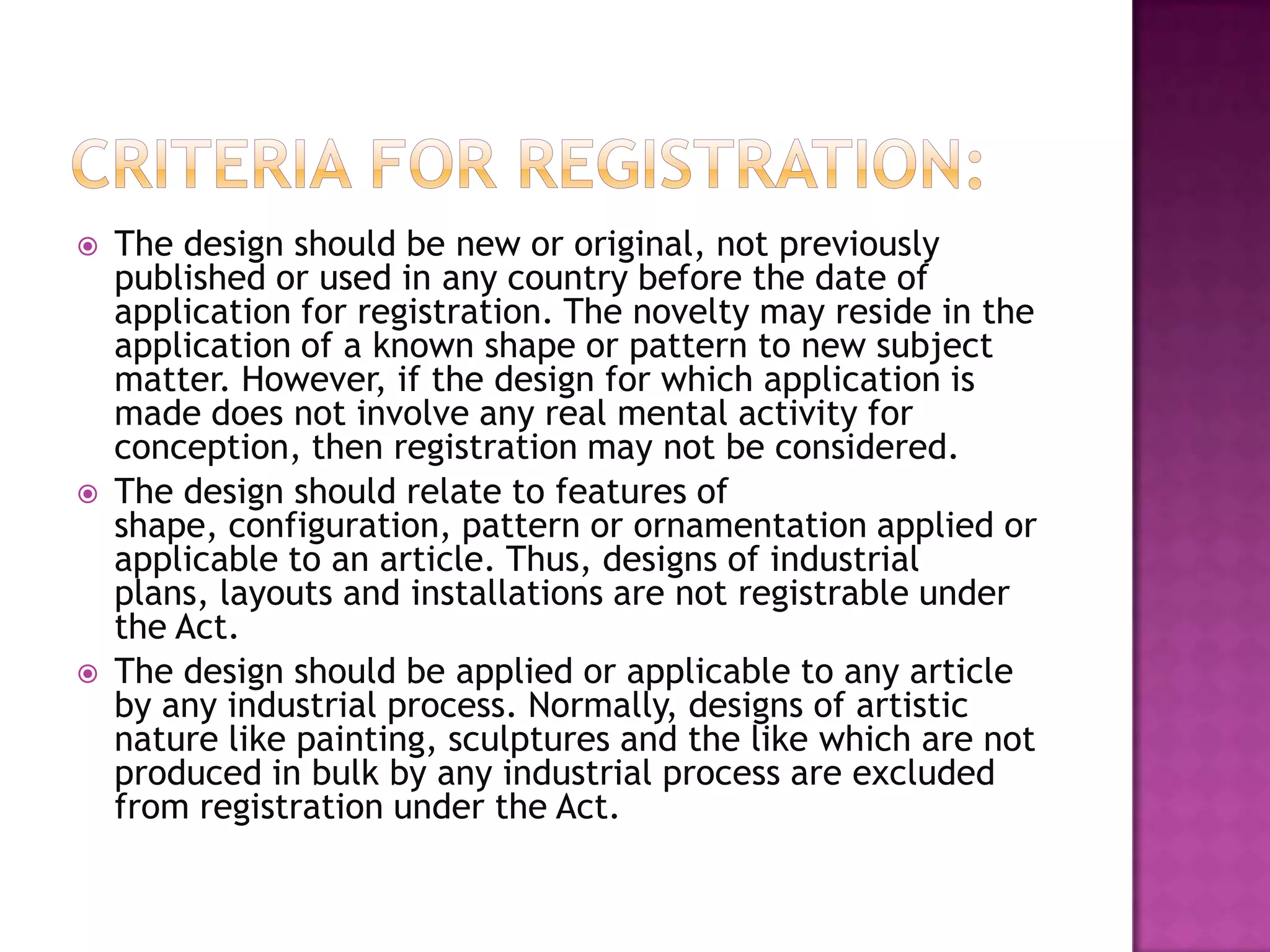    The design should be new or original, not previously
    published or used in any country before the date of
    application for registration. The novelty may reside in the
    application of a known shape or pattern to new subject
    matter. However, if the design for which application is
    made does not involve any real mental activity for
    conception, then registration may not be considered.
   The design should relate to features of
    shape, configuration, pattern or ornamentation applied or
    applicable to an article. Thus, designs of industrial
    plans, layouts and installations are not registrable under
    the Act.
   The design should be applied or applicable to any article
    by any industrial process. Normally, designs of artistic
    nature like painting, sculptures and the like which are not
    produced in bulk by any industrial process are excluded
    from registration under the Act.
 