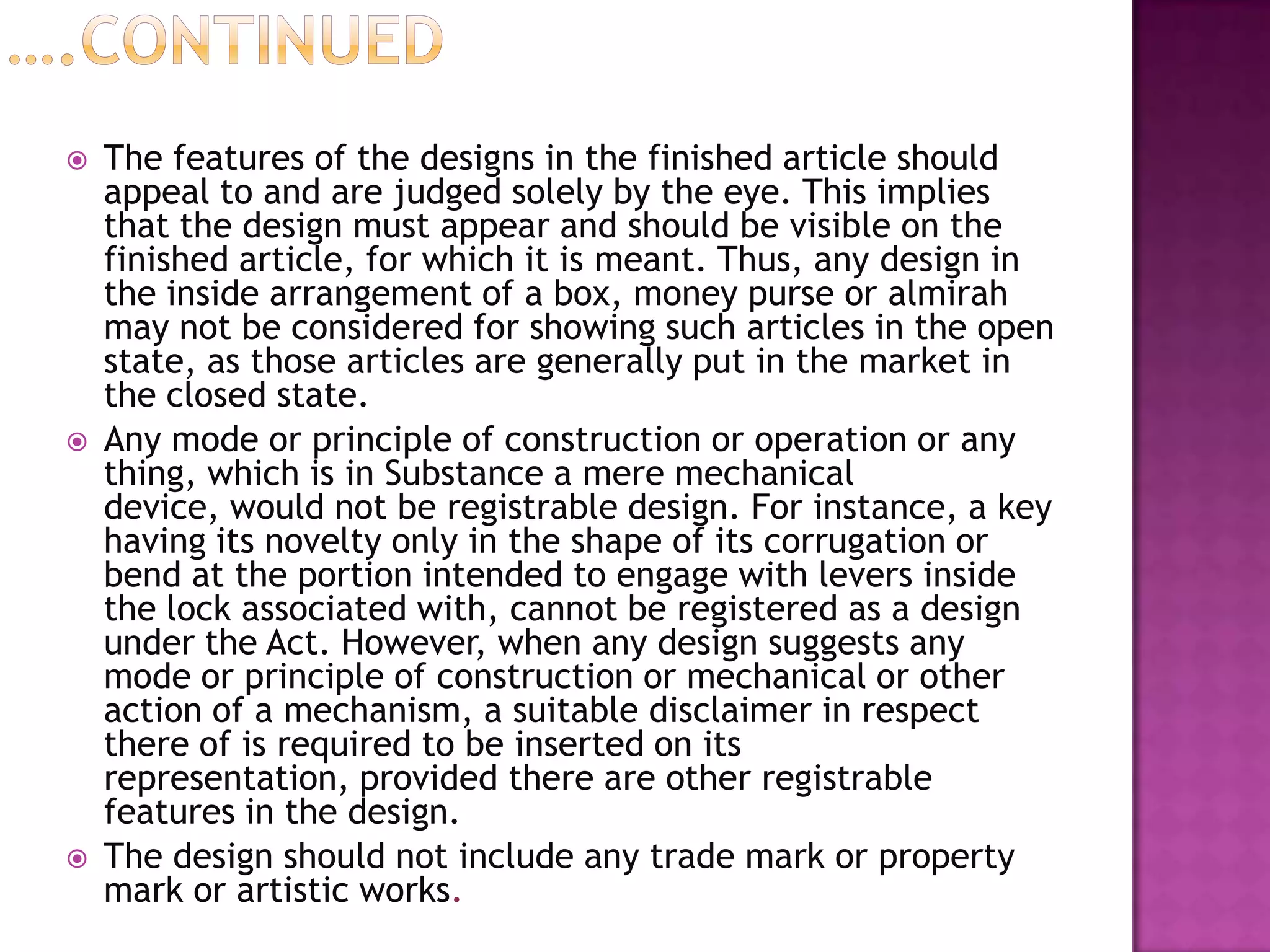    The features of the designs in the finished article should
    appeal to and are judged solely by the eye. This implies
    that the design must appear and should be visible on the
    finished article, for which it is meant. Thus, any design in
    the inside arrangement of a box, money purse or almirah
    may not be considered for showing such articles in the open
    state, as those articles are generally put in the market in
    the closed state.
   Any mode or principle of construction or operation or any
    thing, which is in Substance a mere mechanical
    device, would not be registrable design. For instance, a key
    having its novelty only in the shape of its corrugation or
    bend at the portion intended to engage with levers inside
    the lock associated with, cannot be registered as a design
    under the Act. However, when any design suggests any
    mode or principle of construction or mechanical or other
    action of a mechanism, a suitable disclaimer in respect
    there of is required to be inserted on its
    representation, provided there are other registrable
    features in the design.
   The design should not include any trade mark or property
    mark or artistic works.
 