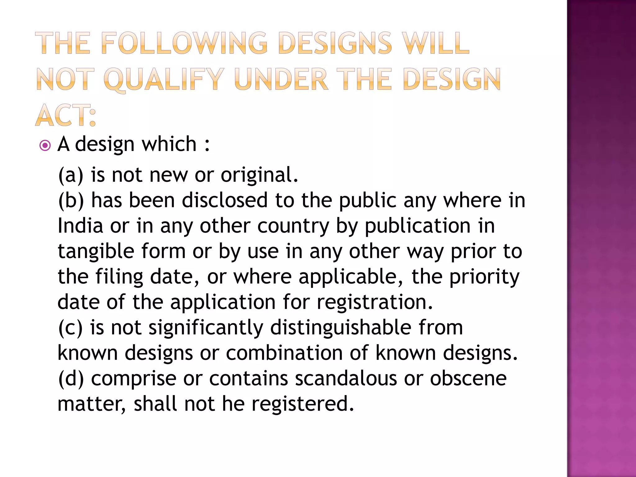   A design which :
    (a) is not new or original.
    (b) has been disclosed to the public any where in
    India or in any other country by publication in
    tangible form or by use in any other way prior to
    the filing date, or where applicable, the priority
    date of the application for registration.
    (c) is not significantly distinguishable from
    known designs or combination of known designs.
    (d) comprise or contains scandalous or obscene
    matter, shall not he registered.
 