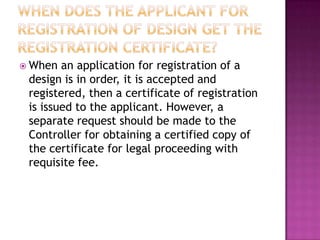  When  an application for registration of a
 design is in order, it is accepted and
 registered, then a certificate of registration
 is issued to the applicant. However, a
 separate request should be made to the
 Controller for obtaining a certified copy of
 the certificate for legal proceeding with
 requisite fee.
 