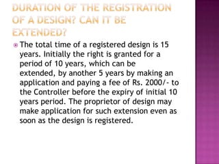  Thetotal time of a registered design is 15
 years. Initially the right is granted for a
 period of 10 years, which can be
 extended, by another 5 years by making an
 application and paying a fee of Rs. 2000/- to
 the Controller before the expiry of initial 10
 years period. The proprietor of design may
 make application for such extension even as
 soon as the design is registered.
 