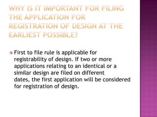  First to file rule is applicable for
  registrability of design. If two or more
  applications relating to an identical or a
  similar design are filed on different
  dates, the first application will be considered
  for registration of design.
 