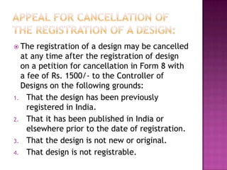  The  registration of a design may be cancelled
  at any time after the registration of design
  on a petition for cancellation in Form 8 with
  a fee of Rs. 1500/- to the Controller of
  Designs on the following grounds:
1. That the design has been previously
    registered in India.
2. That it has been published in India or
    elsewhere prior to the date of registration.
3. That the design is not new or original.
4. That design is not registrable.
 