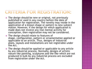    The design should be new or original, not previously
    published or used in any country before the date of
    application for registration. The novelty may reside in the
    application of a known shape or pattern to new subject
    matter. However, if the design for which application is
    made does not involve any real mental activity for
    conception, then registration may not be considered.
   The design should relate to features of
    shape, configuration, pattern or ornamentation applied or
    applicable to an article. Thus, designs of industrial
    plans, layouts and installations are not registrable under
    the Act.
   The design should be applied or applicable to any article
    by any industrial process. Normally, designs of artistic
    nature like painting, sculptures and the like which are not
    produced in bulk by any industrial process are excluded
    from registration under the Act.
 