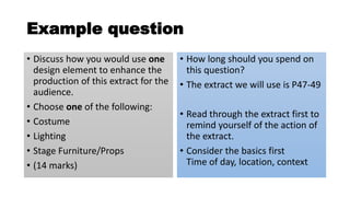 Example question
• Discuss how you would use one
design element to enhance the
production of this extract for the
audience.
• Choose one of the following:
• Costume
• Lighting
• Stage Furniture/Props
• (14 marks)
• How long should you spend on
this question?
• The extract we will use is P47-49
• Read through the extract first to
remind yourself of the action of
the extract.
• Consider the basics first
Time of day, location, context
 