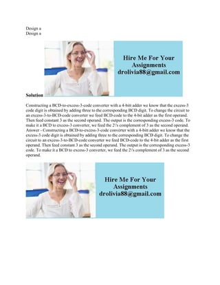 Design a
Design a
Solution
Constructing a BCD-to-excess-3-code converter with a 4-bitt adder we know that the excess-3
code digit is obtained by adding three to the corresponding BCD digit. To change the circuit to
an excess-3-to-BCD-code converter we feed BCD-code to the 4-bit adder as the first operand.
Then feed constant 3 as the second operand. The output is the corresponding excess-3 code. To
make it a BCD to excess-3 converter, we feed the 2's complement of 3 as the second operand.
Answer - Constructing a BCD-to-excess-3-code converter with a 4-bitt adder we know that the
excess-3 code digit is obtained by adding three to the corresponding BCD digit. To change the
circuit to an excess-3-to-BCD-code converter we feed BCD-code to the 4-bit adder as the first
operand. Then feed constant 3 as the second operand. The output is the corresponding excess-3
code. To make it a BCD to excess-3 converter, we feed the 2's complement of 3 as the second
operand.
 