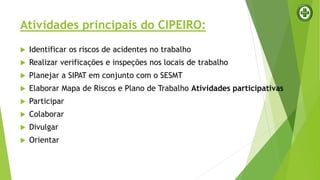 Atividades principais do CIPEIRO:
 Identificar os riscos de acidentes no trabalho
 Realizar verificações e inspeções nos locais de trabalho
 Planejar a SIPAT em conjunto com o SESMT
 Elaborar Mapa de Riscos e Plano de Trabalho Atividades participativas
 Participar
 Colaborar
 Divulgar
 Orientar
 