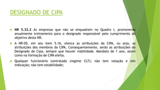 DESIGNADO DE CIPA
 NR 5.32.2 As empresas que não se enquadrem no Quadro I, promoverão
anualmente treinamento para o designado responsável pelo cumprimento do
objetivo desta NR.
 A NR-05, em seu item 5.16, elenca as atribuições da CIPA, ou seja, as
atribuições dos membros da CIPA. Consequentemente, serão as atribuições do
Designado de Cipa, sempre que houver viabilidade. Mandato de 1 ano, assim
como na formação de CIPA eleita.
 Qualquer funcionário contratado (regime CLT); não tem votação e sim
indicação; não tem estabilidade;
 