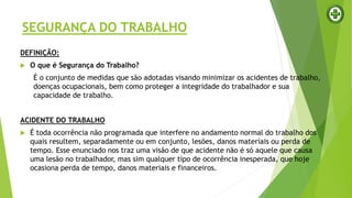 SEGURANÇA DO TRABALHO
DEFINIÇÃO:
 O que é Segurança do Trabalho?
É o conjunto de medidas que são adotadas visando minimizar os acidentes de trabalho,
doenças ocupacionais, bem como proteger a integridade do trabalhador e sua
capacidade de trabalho.
ACIDENTE DO TRABALHO
 É toda ocorrência não programada que interfere no andamento normal do trabalho dos
quais resultem, separadamente ou em conjunto, lesões, danos materiais ou perda de
tempo. Esse enunciado nos traz uma visão de que acidente não é só aquele que causa
uma lesão no trabalhador, mas sim qualquer tipo de ocorrência inesperada, que hoje
ocasiona perda de tempo, danos materiais e financeiros.
 