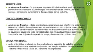CONCEITO LEGAL
 Acidente de Trabalho – É o que ocorre pelo exercício do trabalho a serviço da empresa,
provocando lesão corporal ou perturbação funcional que cause a morte, perda ou
redução, permanente ou temporária da capacidade para o trabalho.
CONCEITO PREVENCIONISTA
 Acidente do Trabalho - é toda ocorrência não programada que interfere no andamento
normal do trabalho dos quais resultem, separadamente ou em conjunto, lesões, danos
materiais ou perda de tempo. Esse enunciado nos traz uma visão de que acidente não é
só aquele que causa uma lesão no trabalhador, mas sim qualquer tipo de ocorrência
inesperada, que hoje ocasiona perda de tempo, danos materiais e financeiros.
DOENÇA PROFISSIONAL
 Assim entendida a produzida ou desencadeada pelo exercício do trabalho peculiar a
determinada atividade e constante da respectiva relação elaborada pelo Ministério do
Trabalho e Previdência Social. Ex.: Tendinite nos digitadores.
 