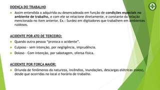 DOENÇA DO TRABALHO
 Assim entendida a adquirida ou desencadeada em função de condições especiais no
ambiente de trabalho, e com ele se relacione diretamente, e constante da relação
mencionada no item anterior. Ex.: Surdez em digitadores que trabalhem em ambientes
ruidosos.
ACIDENTE POR ATO DE TERCEIRO:
 Quando outra pessoa “provoca o acidente”.
 Culposo - sem intenção, por negligência, imprudência.
 Doloso – Com intenção, por sabotagem, ofensa física.
ACIDENTE POR FORÇA MAIOR:
 Oriunda de fenômenos da natureza, incêndios, inundações, descargas elétricas (raios),
desde que ocorridas no local e horário de trabalho.
 