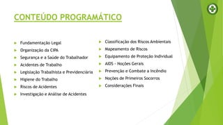 CONTEÚDO PROGRAMÁTICO
 Fundamentação Legal
 Organização da CIPA
 Segurança e a Saúde do Trabalhador
 Acidentes de Trabalho
 Legislação Trabalhista e Previdenciária
 Higiene do Trabalho
 Riscos de Acidentes
 Investigação e Análise de Acidentes
 Classificação dos Riscos Ambientais
 Mapeamento de Riscos
 Equipamento de Proteção Individual
 AIDS - Noções Gerais
 Prevenção e Combate a Incêndio
 Noções de Primeiros Socorros
 Considerações Finais
 