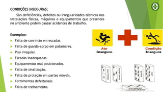 CONDIÇÕES INSEGURAS:
São deficiências, defeitos ou irregularidades técnicas nas
instalações físicas, máquinas e equipamentos que presentes
no ambiente podem causar acidentes de trabalho.
Exemplos:
 Falta de corrimão em escadas.
 Falta de guarda-corpo em patamares.
 Piso irregular.
 Escadas inadequadas.
 Equipamentos mal posicionados.
 Falta de sinalização.
 Falta de proteção em partes móveis.
 Ferramentas defeituosas.
 Falta de treinamento.
 
