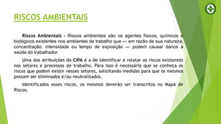RISCOS AMBIENTAIS
Riscos Ambientais - Riscos ambientais são os agentes físicos, químicos e
biológicos existentes nos ambientes de trabalho que — em razão de sua natureza,
concentração, intensidade ou tempo de exposição — podem causar danos à
saúde do trabalhador.
Uma das atribuições da CIPA é a de identificar e relatar os riscos existentes
nos setores e processos de trabalho. Para isso é necessário que se conheça os
riscos que podem existir nesses setores, solicitando medidas para que os mesmos
possam ser eliminados e/ou neutralizados.
Identificados esses riscos, os mesmos deverão ser transcritos no Mapa de
Riscos.
RISCOS AMBIENTAIS
 