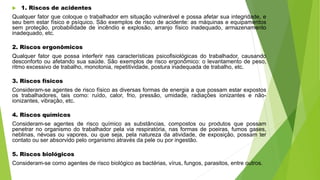  1. Riscos de acidentes
Qualquer fator que coloque o trabalhador em situação vulnerável e possa afetar sua integridade, e
seu bem estar físico e psíquico. São exemplos de risco de acidente: as máquinas e equipamentos
sem proteção, probabilidade de incêndio e explosão, arranjo físico inadequado, armazenamento
inadequado, etc.
2. Riscos ergonômicos
Qualquer fator que possa interferir nas características psicofisiológicas do trabalhador, causando
desconforto ou afetando sua saúde. São exemplos de risco ergonômico: o levantamento de peso,
ritmo excessivo de trabalho, monotonia, repetitividade, postura inadequada de trabalho, etc.
3. Riscos físicos
Consideram-se agentes de risco físico as diversas formas de energia a que possam estar expostos
os trabalhadores, tais como: ruído, calor, frio, pressão, umidade, radiações ionizantes e não-
ionizantes, vibração, etc.
4. Riscos químicos
Consideram-se agentes de risco químico as substâncias, compostos ou produtos que possam
penetrar no organismo do trabalhador pela via respiratória, nas formas de poeiras, fumos gases,
neblinas, névoas ou vapores, ou que seja, pela natureza da atividade, de exposição, possam ter
contato ou ser absorvido pelo organismo através da pele ou por ingestão.
5. Riscos biológicos
Consideram-se como agentes de risco biológico as bactérias, vírus, fungos, parasitos, entre outros.
 