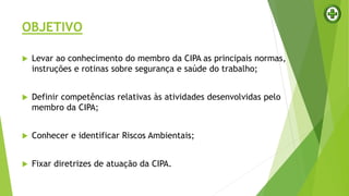 OBJETIVO
 Levar ao conhecimento do membro da CIPA as principais normas,
instruções e rotinas sobre segurança e saúde do trabalho;
 Definir competências relativas às atividades desenvolvidas pelo
membro da CIPA;
 Conhecer e identificar Riscos Ambientais;
 Fixar diretrizes de atuação da CIPA.
 